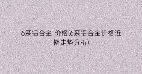 6系铝合金 价格(6系铝合金价格近期走势分析)